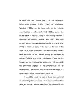 of other and self; Mahler (1972) on the separation-
individuation process; Bowlby (1969) on attachment;
Winnicott (1960a) on the false self, on the intimate
dependencies of mother and infant (1960b), and on the
mother’s role – “survival” (1963) – in facilitating the infant’s
ownership of impulses (1958b); and others who have
recently written on early procedural learning (e.g., Wolf et al.
2000), to name just some of the major contributors in this
area. Freud (1930) reached for some of these ideas with his
brief discussion of the oceanic feeling (in response to
Romain Rolland) and primary narcissism (Freud 1914b),
though his most developed formulations were with respect to
the preoedipal aspects of the psychosexual line of
development. Later writers have enormously expanded our
understanding of the beginnings of psychic life.
It should be noted that each of these later additional
understandings conceptualizes a more significant role of the
other, the object – through attachment, development of the
 