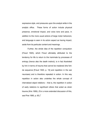 expressive style, and pressures upon the analyst while in the
analytic office. These forms of action include physical
presence, emotional impact, and voice tone and pace, in
addition to the more usual actions of large motor behaviors;
and language is seen in its action aspect as having impact,
aside from its particular content and meanings.
Further, the whole idea of the repetition compulsion
(Freud 1920), which Freud ultimately attributed to the
tendency for life to return to the inanimate by processes of
entropy (hence also the death instinct), is in fact illustrated
by him in terms of trauma that cannot be mastered (the fort-
da sequence [Freud 1920, p. 15] and repetition in the war
neuroses) and is therefore repeated in action. In this way
repetition in action also underlies the whole concept of
internalized object relations – that is, the repetition in action
of early relations to significant others that acted as strain
trauma (Kris 1956). (For a more extended discussion of this,
see Pine 1985, p. 65.)1
 