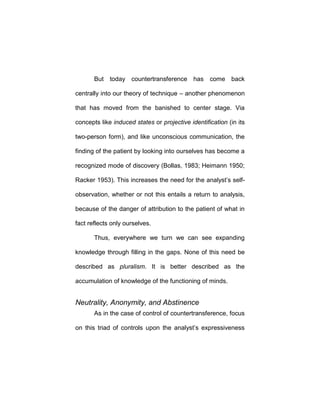 But today countertransference has come back
centrally into our theory of technique – another phenomenon
that has moved from the banished to center stage. Via
concepts like induced states or projective identification (in its
two-person form), and like unconscious communication, the
finding of the patient by looking into ourselves has become a
recognized mode of discovery (Bollas, 1983; Heimann 1950;
Racker 1953). This increases the need for the analyst’s self-
observation, whether or not this entails a return to analysis,
because of the danger of attribution to the patient of what in
fact reflects only ourselves.
Thus, everywhere we turn we can see expanding
knowledge through filling in the gaps. None of this need be
described as pluralism. It is better described as the
accumulation of knowledge of the functioning of minds.
Neutrality, Anonymity, and Abstinence
As in the case of control of countertransference, focus
on this triad of controls upon the analyst’s expressiveness
 