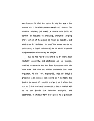 was intended to allow the patient to lead the way in the
session and in the whole process. Wisely so, I believe. The
analyst’s neutrality (not taking a position with regard to
conflict, but focusing on analyzing), anonymity (keeping
one’s self out of the picture as much as possible), and
abstinence (in particular, not gratifying sexual wishes or
participating in angry interactions) are all meant to protect
the patient from incursions by the analyst.
But, as has now been pointed out by many, total
neutrality, anonymity, and abstinence are not possible.
Analysts are persons, and they bring their personness into
their work, both with and without awareness and inner
regulation. As Gill (1994) highlighted, since the analyst’s
presence as an influence is bound to be in the room, it is
best to be aware of it and to analyze it as it affects the
process (rather than deny it or pretend it does not exist). And
as he also pointed out, neutrality, anonymity, and
abstinence, in whatever form they appear for a particular
 