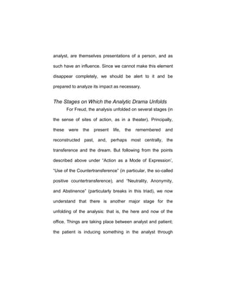 analyst, are themselves presentations of a person, and as
such have an influence. Since we cannot make this element
disappear completely, we should be alert to it and be
prepared to analyze its impact as necessary.
The Stages on Which the Analytic Drama Unfolds
For Freud, the analysis unfolded on several stages (in
the sense of sites of action, as in a theater). Principally,
these were the present life, the remembered and
reconstructed past, and, perhaps most centrally, the
transference and the dream. But following from the points
described above under “Action as a Mode of Expression’,
“Use of the Countertransference” (in particular, the so-called
positive countertransference), and “Neutrality, Anonymity,
and Abstinence” (particularly breaks in this triad), we now
understand that there is another major stage for the
unfolding of the analysis: that is, the here and now of the
office. Things are taking place between analyst and patient;
the patient is inducing something in the analyst through
 