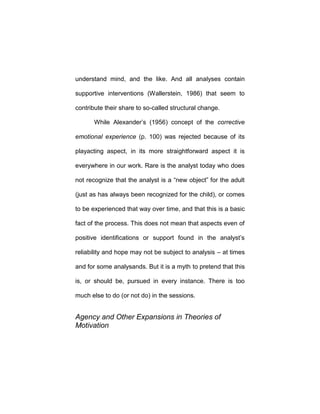 understand mind, and the like. And all analyses contain
supportive interventions (Wallerstein, 1986) that seem to
contribute their share to so-called structural change.
While Alexander’s (1956) concept of the corrective
emotional experience (p. 100) was rejected because of its
playacting aspect, in its more straightforward aspect it is
everywhere in our work. Rare is the analyst today who does
not recognize that the analyst is a “new object” for the adult
(just as has always been recognized for the child), or comes
to be experienced that way over time, and that this is a basic
fact of the process. This does not mean that aspects even of
positive identifications or support found in the analyst’s
reliability and hope may not be subject to analysis – at times
and for some analysands. But it is a myth to pretend that this
is, or should be, pursued in every instance. There is too
much else to do (or not do) in the sessions.
Agency and Other Expansions in Theories of
Motivation
 