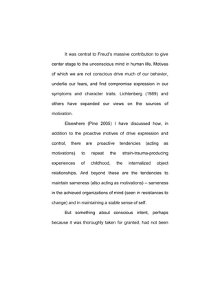 It was central to Freud’s massive contribution to give
center stage to the unconscious mind in human life. Motives
of which we are not conscious drive much of our behavior,
underlie our fears, and find compromise expression in our
symptoms and character traits. Lichtenberg (1989) and
others have expanded our views on the sources of
motivation.
Elsewhere (Pine 2005) I have discussed how, in
addition to the proactive motives of drive expression and
control, there are proactive tendencies (acting as
motivations) to repeat the strain-trauma-producing
experiences of childhood, the internalized object
relationships. And beyond these are the tendencies to
maintain sameness (also acting as motivations) – sameness
in the achieved organizations of mind (seen in resistances to
change) and in maintaining a stable sense of self.
But something about conscious intent, perhaps
because it was thoroughly taken for granted, had not been
 
