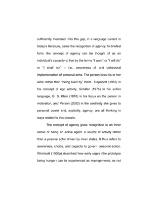 sufficiently theorized. Into this gap, in a language current in
today’s literature, came the recognition of agency. In briefest
form, the concept of agency can be thought of as an
individual’s capacity to live by the terms “I want” or “I will do”
or “I shall not” – i.e., awareness of and behavioral
implementation of personal aims. The person lives his or her
aims rather than “being lived by” them. Rapaport (1953) in
his concept of ego activity, Schafer (1976) in his action
language, G. S. Klein (1976) in his focus on the person in
motivation, and Person (2002) in the centrality she gives to
personal power and, explicitly, agency, are all thinking in
ways related to this domain.
The concept of agency gives recognition to an inner
sense of being an active agent, a source of activity rather
than a passive actor driven by inner states. It thus refers to
awareness, choice, and capacity to govern personal action.
Winnicott (1960a) described how early urges (the prototype
being hunger) can be experienced as impingements, as not
 