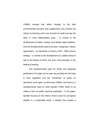 (1960b) concept that refers, broadly, to the total
environmental provision that supplements and protects the
infant’s functioning until it can function for itself and see the
other in more differentiated ways – is central to the
development of stable, trusting, and reliable object relations.
And the developmental need to be seen, recognized, valued,
appreciated – as described in Kohut’s (1977, 1984) various
writings – is central to the development of a stable sense of
self, to the feeling of worth, but, even more basically, to the
feeling of existing.
The developmental need for timely and adequate
gratification of hunger can be seen as providing the first step
in drive regulation and the “ownership” of urges, as
described, once again, by Winnicott (1960a). And there is a
developmental need for what Sandler (1960) refers to as
safety–a form of safety requiring explication. In his paper,
Sandler focuses on the infant’s inborn press for perceptual
stability in a predictable world, a stability that creates a
 