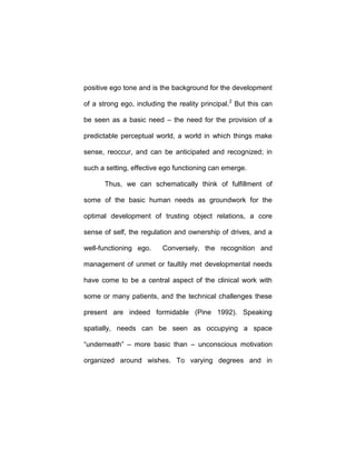 positive ego tone and is the background for the development
of a strong ego, including the reality principal.2
But this can
be seen as a basic need – the need for the provision of a
predictable perceptual world, a world in which things make
sense, reoccur, and can be anticipated and recognized; in
such a setting, effective ego functioning can emerge.
Thus, we can schematically think of fulfillment of
some of the basic human needs as groundwork for the
optimal development of trusting object relations, a core
sense of self, the regulation and ownership of drives, and a
well-functioning ego. Conversely, the recognition and
management of unmet or faultily met developmental needs
have come to be a central aspect of the clinical work with
some or many patients, and the technical challenges these
present are indeed formidable (Pine 1992). Speaking
spatially, needs can be seen as occupying a space
“underneath” – more basic than – unconscious motivation
organized around wishes. To varying degrees and in
 