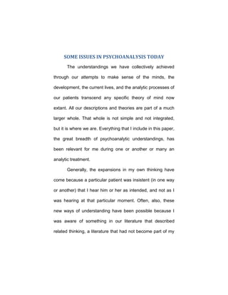 SOME ISSUES IN PSYCHOANALYSIS TODAY
The understandings we have collectively achieved
through our attempts to make sense of the minds, the
development, the current lives, and the analytic processes of
our patients transcend any specific theory of mind now
extant. All our descriptions and theories are part of a much
larger whole. That whole is not simple and not integrated,
but it is where we are. Everything that I include in this paper,
the great breadth of psychoanalytic understandings, has
been relevant for me during one or another or many an
analytic treatment.
Generally, the expansions in my own thinking have
come because a particular patient was insistent (in one way
or another) that I hear him or her as intended, and not as I
was hearing at that particular moment. Often, also, these
new ways of understanding have been possible because I
was aware of something in our literature that described
related thinking, a literature that had not become part of my
 