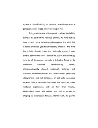 sphere of clinical thinking but permitted a readiness when a
particular patient forced an education upon me.
This growth is why, at the outset, I defined the field in
terms of the study of the workings of mind, the mind that we
have come to know through psychoanalyses, the mind that
is reality anchored yet idiosyncratically directed – the mind
that is both internally driven and relationally shaped. I have
tried to demonstrate what I said at the outset: that we study
mind in all its aspects, but with a distinctive focus on its
affectively suffused, unconsciously driven,
characterologically shaped, historically distorted and
burdened, relationally formed and contextualized, personally
idiosyncratic, and self-conscious or self-state conscious
aspects. This is the mind that carries the history of object
relational experiences, with all their strain trauma,
idealizations, fears, and denials, and that is subject to
shaping by unconscious fantasy, infantile wish, the painful
 