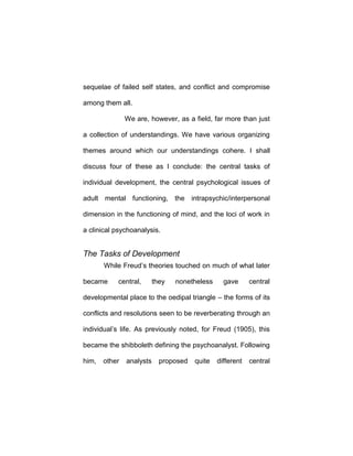 sequelae of failed self states, and conflict and compromise
among them all.
We are, however, as a field, far more than just
a collection of understandings. We have various organizing
themes around which our understandings cohere. I shall
discuss four of these as I conclude: the central tasks of
individual development, the central psychological issues of
adult mental functioning, the intrapsychic/interpersonal
dimension in the functioning of mind, and the loci of work in
a clinical psychoanalysis.
The Tasks of Development
While Freud’s theories touched on much of what later
became central, they nonetheless gave central
developmental place to the oedipal triangle – the forms of its
conflicts and resolutions seen to be reverberating through an
individual’s life. As previously noted, for Freud (1905), this
became the shibboleth defining the psychoanalyst. Following
him, other analysts proposed quite different central
 