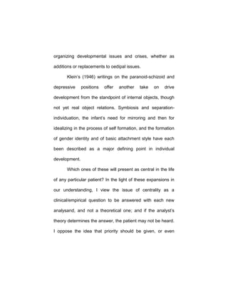 organizing developmental issues and crises, whether as
additions or replacements to oedipal issues.
Klein’s (1946) writings on the paranoid-schizoid and
depressive positions offer another take on drive
development from the standpoint of internal objects, though
not yet real object relations. Symbiosis and separation-
individuation, the infant’s need for mirroring and then for
idealizing in the process of self formation, and the formation
of gender identity and of basic attachment style have each
been described as a major defining point in individual
development.
Which ones of these will present as central in the life
of any particular patient? In the light of these expansions in
our understanding, I view the issue of centrality as a
clinical/empirical question to be answered with each new
analysand, and not a theoretical one; and if the analyst’s
theory determines the answer, the patient may not be heard.
I oppose the idea that priority should be given, or even
 