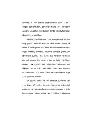 expected, to any specific developmental issue – be it
oedipal, self-formation, paranoid-schizoid and depressive
positions, separation-individuation, gender identity formation,
attachment, or any other.
Clinical experience (as I read my own) teaches that
every patient confronts each of these issues during the
course of development and deals with each in some way –
subject to family dynamics, unknown biological givens, and
adventitious events. Those issues that have not been dealt
with well become the center of that particular individual’s
analysis; they creep in every side door, repetitiously and
varyingly. Those that have been dealt with relatively
smoothly earlier on in development do not take center stage
in that particular analysis.
Of course, these are not either-or outcomes, and
every degree of variation between disturbance and smooth
functioning may be seen. Furthermore, the residues of all the
developmental steps affect an individual’s character,
 