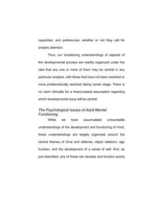capacities, and preferences, whether or not they call for
analytic attention.
Thus, our broadening understandings of aspects of
the developmental process are readily organized under the
idea that any one or more of them may be central in any
particular analysis, with those that have not been resolved or
more problematically resolved taking center stage. There is
no room clinically for a theory-based assumption regarding
which developmental issue will be central.
The Psychological Issues of Adult Mental
Functioning
While we have accumulated uncountable
understandings of the development and functioning of mind,
these understandings are largely organized around the
central themes of drive and defense, object relations, ego
function, and the development of a sense of self. And, as
just described, any of these can develop and function poorly
 