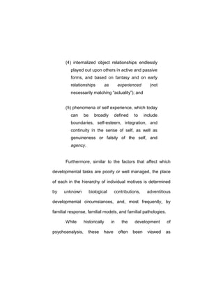(4) internalized object relationships endlessly
played out upon others in active and passive
forms, and based on fantasy and on early
relationships as experienced (not
necessarily matching “actuality”); and
(5) phenomena of self experience, which today
can be broadly defined to include
boundaries, self-esteem, integration, and
continuity in the sense of self, as well as
genuineness or falsity of the self, and
agency.
Furthermore, similar to the factors that affect which
developmental tasks are poorly or well managed, the place
of each in the hierarchy of individual motives is determined
by unknown biological contributions, adventitious
developmental circumstances, and, most frequently, by
familial response, familial models, and familial pathologies.
While historically in the development of
psychoanalysis, these have often been viewed as
 