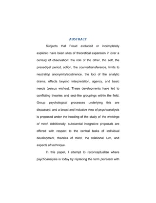 ABSTRACT
Subjects that Freud excluded or incompletely
explored have been sites of theoretical expansion in over a
century of observation: the role of the other, the self, the
preoedipal period, action, the countertransference, limits to
neutrality/ anonymity/abstinence, the loci of the analytic
drama, effects beyond interpretation, agency, and basic
needs (versus wishes). These developments have led to
conflicting theories and sect-like groupings within the field.
Group psychological processes underlying this are
discussed; and a broad and inclusive view of psychoanalysis
is proposed under the heading of the study of the workings
of mind. Additionally, substantial integrative proposals are
offered with respect to the central tasks of individual
development, theories of mind, the relational turn, and
aspects of technique.
In this paper, I attempt to reconceptualize where
psychoanalysis is today by replacing the term pluralism with
 