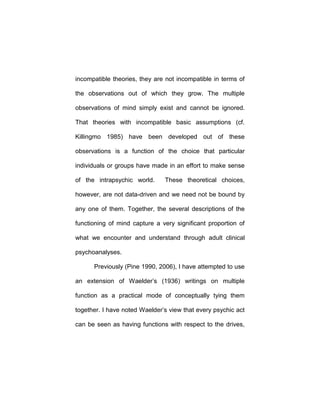 incompatible theories, they are not incompatible in terms of
the observations out of which they grow. The multiple
observations of mind simply exist and cannot be ignored.
That theories with incompatible basic assumptions (cf.
Killingmo 1985) have been developed out of these
observations is a function of the choice that particular
individuals or groups have made in an effort to make sense
of the intrapsychic world. These theoretical choices,
however, are not data-driven and we need not be bound by
any one of them. Together, the several descriptions of the
functioning of mind capture a very significant proportion of
what we encounter and understand through adult clinical
psychoanalyses.
Previously (Pine 1990, 2006), I have attempted to use
an extension of Waelder’s (1936) writings on multiple
function as a practical mode of conceptually tying them
together. I have noted Waelder’s view that every psychic act
can be seen as having functions with respect to the drives,
 