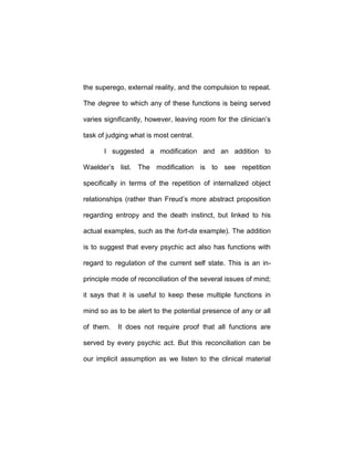 the superego, external reality, and the compulsion to repeat.
The degree to which any of these functions is being served
varies significantly, however, leaving room for the clinician’s
task of judging what is most central.
I suggested a modification and an addition to
Waelder’s list. The modification is to see repetition
specifically in terms of the repetition of internalized object
relationships (rather than Freud’s more abstract proposition
regarding entropy and the death instinct, but linked to his
actual examples, such as the fort-da example). The addition
is to suggest that every psychic act also has functions with
regard to regulation of the current self state. This is an in-
principle mode of reconciliation of the several issues of mind;
it says that it is useful to keep these multiple functions in
mind so as to be alert to the potential presence of any or all
of them. It does not require proof that all functions are
served by every psychic act. But this reconciliation can be
our implicit assumption as we listen to the clinical material
 