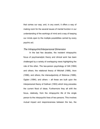 that comes our way; and, in any event, it offers a way of
making room for the several issues of mental function in our
understanding of the workings of mind and a way of keeping
our minds open to the multiple possibilities carried by every
psychic act.
The Intrapsychic/Interpersonal Dimension
In the last few decades, the insistent intrapsychic
focus of psychoanalytic theory and clinical work has been
challenged by a variety of overlapping views highlighting the
role of the other. The two-person psychology of Gill (1994)
and others; the relational theory of Mitchell (1988), Aron
(1996), and others; the intersubjectivity of Stolorow (1988),
Ogden (1994), and others – all these are built upon the
interpersonal theory of Sullivan (1953) which long precedes
the current flood of ideas. Furthermore they all shift the
focus, relatively, from the intrapsychic life of the single
person to the interpsychic lives of two persons. This involves
mutual impact and responsiveness between the two, the
 