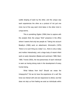 subtle shaping of each by the other, and the unique way
each experiences the other as a product of not just one
mind, but of the way each mind takes in the other mind in
unique terms.
This is something Ogden (1994) tries to capture with
the analytic third, the unique “third” presence in the office
where it seems that only two people sit. Taking into account
Bowlby’s (1969) work on attachment, Winnicott’s (1975)
“there is no such thing as a baby” (i.e., there is only a baby
and mother interactively), and a large body of recent infant
work on early interaction (Beebe and Lachmann 1988; Stern
1985; Tronick 2003), the two-personness of each individual
is seen as having strong roots in the development of every
human being.
What follows from this? Should we erase the
intrapsychic? Yet we do have the experience of a self. We
know we interact with and are responsive to others, but that
does not stop us from feeling we exist as individuals within
 
