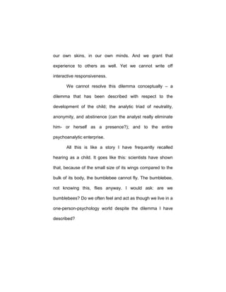 our own skins, in our own minds. And we grant that
experience to others as well. Yet we cannot write off
interactive responsiveness.
We cannot resolve this dilemma conceptually – a
dilemma that has been described with respect to the
development of the child; the analytic triad of neutrality,
anonymity, and abstinence (can the analyst really eliminate
him- or herself as a presence?); and to the entire
psychoanalytic enterprise.
All this is like a story I have frequently recalled
hearing as a child. It goes like this: scientists have shown
that, because of the small size of its wings compared to the
bulk of its body, the bumblebee cannot fly. The bumblebee,
not knowing this, flies anyway. I would ask: are we
bumblebees? Do we often feel and act as though we live in a
one-person-psychology world despite the dilemma I have
described?
 