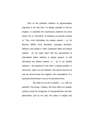 One of the problems endemic to psychoanalytic
argument is the fact that it is always possible to find (or
imagine, or postulate the unconscious presence of) some
shard, hint, or “derivative” of whatever our favorite concept
is. Thus, drive derivatives are always present – or, for
Brenner (2002), drive derivative, superego derivative,
defense, and anxiety or other unpleasant affect are always
present. Or we might claim that the reenactment of
internalized object relations is always present, or self
derivatives are always present, or – as in our present
instance – the presence of the other is always present, in
some form, within our own behavior. We cannot rule this out
and we cannot prove the negative, the nonexistence of a
particular phenomenon in any of its derivative forms.
But what do we do in practice – i.e., with our
patients? Two things, I believe. We carry within our analytic
working minds the recognition of one-personness and two-
personness, just as we carry the ideas of oedipal and
 