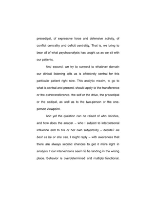 preoedipal, of expressive force and defensive activity, of
conflict centrality and deficit centrality. That is, we bring to
bear all of what psychoanalysis has taught us as we sit with
our patients.
And second, we try to connect to whatever domain
our clinical listening tells us is affectively central for this
particular patient right now. This analytic maxim, to go to
what is central and present, should apply to the transference
or the extratransference, the self or the drive, the preoedipal
or the oedipal, as well as to the two-person or the one-
person viewpoint.
And yet the question can be raised of who decides,
and how does the analyst – who I subject to interpersonal
influence and to his or her own subjectivity – decide? As
best as he or she can, I might reply – with awareness that
there are always second chances to get it more right in
analysis if our interventions seem to be landing in the wrong
place. Behavior is overdetermined and multiply functional.
 