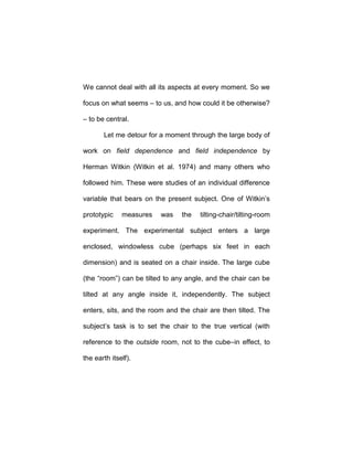 We cannot deal with all its aspects at every moment. So we
focus on what seems – to us, and how could it be otherwise?
– to be central.
Let me detour for a moment through the large body of
work on field dependence and field independence by
Herman Witkin (Witkin et al. 1974) and many others who
followed him. These were studies of an individual difference
variable that bears on the present subject. One of Witkin’s
prototypic measures was the tilting-chair/tilting-room
experiment. The experimental subject enters a large
enclosed, windowless cube (perhaps six feet in each
dimension) and is seated on a chair inside. The large cube
(the “room”) can be tilted to any angle, and the chair can be
tilted at any angle inside it, independently. The subject
enters, sits, and the room and the chair are then tilted. The
subject’s task is to set the chair to the true vertical (with
reference to the outside room, not to the cube–in effect, to
the earth itself).
 
