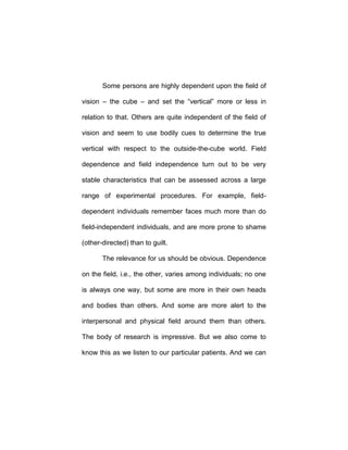 Some persons are highly dependent upon the field of
vision – the cube – and set the “vertical” more or less in
relation to that. Others are quite independent of the field of
vision and seem to use bodily cues to determine the true
vertical with respect to the outside-the-cube world. Field
dependence and field independence turn out to be very
stable characteristics that can be assessed across a large
range of experimental procedures. For example, field-
dependent individuals remember faces much more than do
field-independent individuals, and are more prone to shame
(other-directed) than to guilt.
The relevance for us should be obvious. Dependence
on the field, i.e., the other, varies among individuals; no one
is always one way, but some are more in their own heads
and bodies than others. And some are more alert to the
interpersonal and physical field around them than others.
The body of research is impressive. But we also come to
know this as we listen to our particular patients. And we can
 