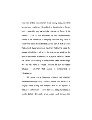 be aware of this phenomenon more readily today, now that
two-person, relational, intersubjective theories have forced
us to reconsider any exclusively intrapsychic focus. If the
patient’s focus on the within-self or the between-selves
seems to be defensive or denying, then we may have to
enter in to locate the defended-against part. If that is where
that patient “lives” emotional life, then that is the place the
analyst should be – either in the one-person world or the
two-person world. Whatever the analyst’s preferred theory,
the patient’s functioning at the moment takes center stage.
We do not want to subject patients to our theoretical
“always” – whether that always is intrapsychic or
interpsychic.
Of course, many things are both/and (not either/or),
and everyone is probably both/and (rather than either/or) at
varying times during the analysis. But in all regions of
disputed preferences – drive-defense, oedipal-preoedipal,
conflict-deficit, drive-self, drive-object, and intrapsychic-
 