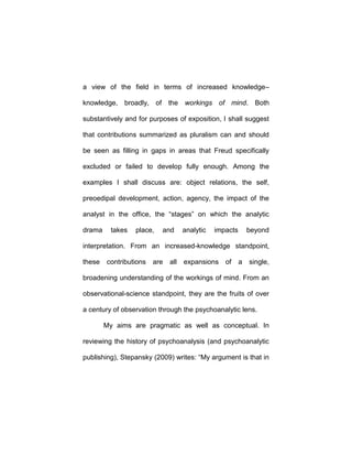 a view of the field in terms of increased knowledge–
knowledge, broadly, of the workings of mind. Both
substantively and for purposes of exposition, I shall suggest
that contributions summarized as pluralism can and should
be seen as filling in gaps in areas that Freud specifically
excluded or failed to develop fully enough. Among the
examples I shall discuss are: object relations, the self,
preoedipal development, action, agency, the impact of the
analyst in the office, the “stages” on which the analytic
drama takes place, and analytic impacts beyond
interpretation. From an increased-knowledge standpoint,
these contributions are all expansions of a single,
broadening understanding of the workings of mind. From an
observational-science standpoint, they are the fruits of over
a century of observation through the psychoanalytic lens.
My aims are pragmatic as well as conceptual. In
reviewing the history of psychoanalysis (and psychoanalytic
publishing), Stepansky (2009) writes: “My argument is that in
 