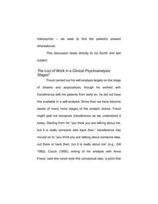 interpsychic – we seek to find the patient’s present
whereabouts.
This discussion leads directly to my fourth and last
subject.
The Loci of Work in a Clinical Psychoanalysis:
Stages3
Freud carried out his self-analysis largely on the stage
of dreams and associations; though he worked with
transference with his patients from early on, he did not have
this available in a self-analysis. Since then we have become
aware of many more stages of the analytic drama. Freud
might well not recognize transference as we understand it
today. Starting from his “you think you are talking about me,
but it is really someone else back then,” transference has
moved on to “you think you are talking about someone else,
out there or back then, but it is really about me” (e.g., Gill
1982). Couch (1995), writing of his analysis with Anna
Freud, said she never took this conceptual step, a point that
 