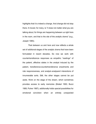 highlights that it is indeed a change. And change did not stop
there. It moved, for many, to “it does not matter what you are
talking about, for things are happening between us right here
in the room, and that is the site of the analytic drama” (e.g.,
Joseph 1985).
That between us and here and now reflects a whole
set of additional stages of the analytic drama that have been
formulated in recent decades. So now we work with
countertransference responses as empathic “readings” of
the patient, affective states in the analyst induced by the
patient, transference-countertransference enactments and
role responsiveness, and analyst–analysand interactions of
innumerable sorts. Still, the other stages cannot be put
aside. Work on the stage of the dream, which sometimes
provides access to early memories (Brakel 1993; Bucci
1985; Pulver 1987), additionally holds special possibilities for
emotional conviction when an entirely unexpected
 