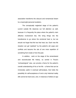 association transforms the obscure and nonsensical dream
to a meaningful personal revelation.
The conceptually neglected stage of the patient’s
current outside life deserves our full attention as well,
because it is frequently the place where the patient’s main
affective involvement lies. We bring things into the
transference to go where the emotional heat is, but we
should not forget that life has that heat, too. Each new life
situation can get “grabbed” by the patient’s old urges and
conflicts and become the site of one more repetition of
something from inside or from the past.
In addition, work on the stage of the remembered
and reconstructed life history, so central in Freud’s
“archaeological” view, can provide a frame for the patient’s
overall understanding of his or her life – a frame that can be
immensely useful in eventual self-analysis, that holds the
possibility for self-acceptance of one’s only historical reality
(life cannot be lived over), and, in instances of defect (in ego
 