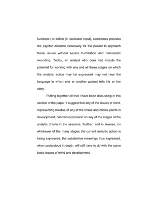 functions) or deficit (in caretaker input), sometimes provides
the psychic distance necessary for the patient to approach
these issues without severe humiliation and narcissistic
wounding. Today, an analyst who does not include the
potential for working with any and all these stages on which
the analytic action may be expressed may not hear the
language in which one or another patient tells his or her
story.
Putting together all that I have been discussing in this
section of the paper, I suggest that any of the issues of mind,
representing residue of any of the crises and choice points in
development, can find expression on any of the stages of the
analytic drama in the sessions. Further, and in reverse, on
whichever of the many stages the current analytic action is
being expressed, the substantive meanings thus expressed,
when understood in depth, will still have to do with the same
basic issues of mind and development.
 