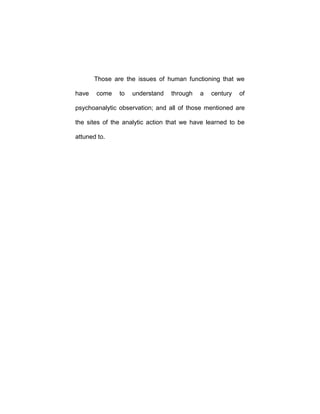 Those are the issues of human functioning that we
have come to understand through a century of
psychoanalytic observation; and all of those mentioned are
the sites of the analytic action that we have learned to be
attuned to.
 