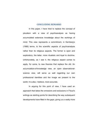 CONCLUDING REMARKS
In this paper, I have tried to replace the concept of
pluralism with a view of psychoanalysis as having
accumulated extensive knowledge about the workings of
mind. This view represents a commitment, in Kernberg’s
(1986) terms, to the scientific aspects of psychoanalysis
rather than its religious aspects. The former is open and
exploratory; the latter, more ritualistic and loyal to doctrine.
Unfortunately, as I see it, the religious aspect comes to
apply, for some, to new theories that replace the old. An
accumulation-of-knowledge view, an open observational-
science view, will serve us well regarding our own
professional identities and the image we present to the
world. It is also, I believe, more accurate.
In arguing for this point of view, I have used an
approach that takes the omissions and exclusions in Freud’s
writings as starting points for describing the way subsequent
developments have filled in the gaps, giving us a vastly more
 