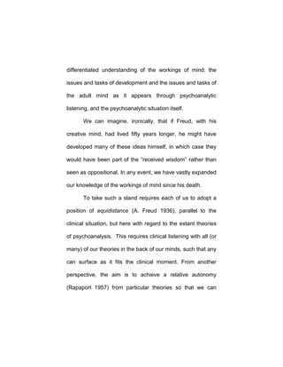 differentiated understanding of the workings of mind: the
issues and tasks of development and the issues and tasks of
the adult mind as it appears through psychoanalytic
listening, and the psychoanalytic situation itself.
We can imagine, ironically, that if Freud, with his
creative mind, had lived fifty years longer, he might have
developed many of these ideas himself, in which case they
would have been part of the “received wisdom” rather than
seen as oppositional. In any event, we have vastly expanded
our knowledge of the workings of mind since his death.
To take such a stand requires each of us to adopt a
position of equidistance (A. Freud 1936), parallel to the
clinical situation, but here with regard to the extant theories
of psychoanalysis. This requires clinical listening with all (or
many) of our theories in the back of our minds, such that any
can surface as it fits the clinical moment. From another
perspective, the aim is to achieve a relative autonomy
(Rapaport 1957) from particular theories so that we can
 