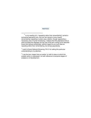 NOTES
1
In my reading of it, “repeating rather than remembering” carried a
somewhat pejorative tone, the true aim being to move toward
remembering; repeating in action was a detour, though apparently a
necessary one in human functioning. I believe that this pejorative tone is
what provided the slippage into the use of the term acting out to describe
those who behave antisocially, without regard to any such idea as
repeating rather than remembering, but simply pejoratively.
2
I wish to thank Deborah Browning, Ph.D. for calling this particular
understanding to my attention.
3
I use the term stages here as earlier: to refer to sites on which the
analytic action is expressed, not with reference to temporal stages of
analysis or of development.
 