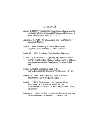 REFERENCES
Akhtar, S. (1999).The distinction between needs and wishes:
implications for psychoanalytic theory and technique. J.
Amer. Psychoanal. Assn., 47:113-151.
Alexander, F. (1956). Psychoanalysis and Psychotherapy.
New York: Norton.
Aron, L. (1996). A Meeting of Minds: Mutuality in
Psychoanalysis. Hillsdale, NJ: Analytic Press.
Balint, M. (1968). The Basic Fault. London: Tavistock.
Beebe, B. & Lachmann, F. M. (1988). The contributions of
mother--infant mutual influence to the origins of self and
object representations. Psychoanal. Psychol., 5:305-
337.
Bollas, C. (1983). Expressive uses of the
countertransference. Contemp. Psychoanal., 19:1-34.
Bowlby, J. (1969). Attachment and Loss. Volume 1:
Attachment. New York: Basic Books.
Brakel, L. (1993). Shall drawing become part of free
association? A proposal for modification of
psychoanalytic technique. J. Amer. Psychoanal. Assn.,
41:359-394.
Brenner, C. (2002). Conflict, compromise formation, and the
structural theory. Psychoanal. Q., 71:397-417.
 