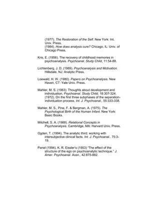 (1977). The Restoration of the Self. New York: Int.
Univ. Press.
(1984). How does analysis cure? Chicago, IL: Univ. of
Chicago Press.
Kris, E. (1956). The recovery of childhood memories in
psychoanalysis. Psychoanal. Study Child, 11:54-88.
Lichtenberg, J. D. (1989). Psychoanalysis and Motivation.
Hillsdale, NJ: Analytic Press.
Loewald, H. W. (1980). Papers on Psychoanalysis. New
Haven, CT: Yale Univ. Press.
Mahler, M. S. (1963). Thoughts about development and
individuation. Psychoanal. Study Child, 18:307-324.
(1972). On the first three subphases of the separation-
individuation process. Int. J. Psychoanal., 55:333-338.
Mahler, M. S., Pine, F. & Bergman, A. (1975). The
Psychological Birth of the Human Infant. New York:
Basic Books.
Mitchell, S. A. (1988). Relational Concepts in
Psychoanalysis. Cambridge, MA: Harvard Univ. Press.
Ogden, T. (1994). The analytic third: working with
intersubjective clinical facts. Int. J. Psychoanal., 75:3-
19.
Panel (1994). K. R. Eissler’s (1953) “The effect of the
structure of the ego on psychoanalytic technique.” J.
Amer. Psychoanal. Assn., 42:875-882.
 