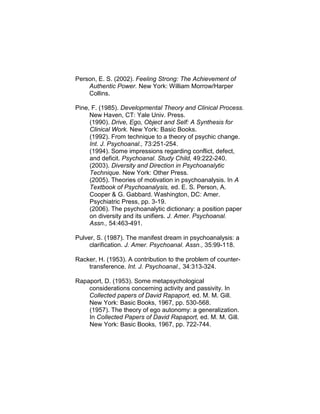 Person, E. S. (2002). Feeling Strong: The Achievement of
Authentic Power. New York: William Morrow/Harper
Collins.
Pine, F. (1985). Developmental Theory and Clinical Process.
New Haven, CT: Yale Univ. Press.
(1990). Drive, Ego, Object and Self: A Synthesis for
Clinical Work. New York: Basic Books.
(1992). From technique to a theory of psychic change.
Int. J. Psychoanal., 73:251-254.
(1994). Some impressions regarding conflict, defect,
and deficit. Psychoanal. Study Child, 49:222-240.
(2003). Diversity and Direction in Psychoanalytic
Technique. New York: Other Press.
(2005). Theories of motivation in psychoanalysis. In A
Textbook of Psychoanalysis, ed. E. S. Person, A.
Cooper & G. Gabbard. Washington, DC: Amer.
Psychiatric Press, pp. 3-19.
(2006). The psychoanalytic dictionary: a position paper
on diversity and its unifiers. J. Amer. Psychoanal.
Assn., 54:463-491.
Pulver, S. (1987). The manifest dream in psychoanalysis: a
clarification. J. Amer. Psychoanal. Assn., 35:99-118.
Racker, H. (1953). A contribution to the problem of counter-
transference. Int. J. Psychoanal., 34:313-324.
Rapaport, D. (1953). Some metapsychological
considerations concerning activity and passivity. In
Collected papers of David Rapaport, ed. M. M. Gill.
New York: Basic Books, 1967, pp. 530-568.
(1957). The theory of ego autonomy: a generalization.
In Collected Papers of David Rapaport, ed. M. M. Gill.
New York: Basic Books, 1967, pp. 722-744.
 