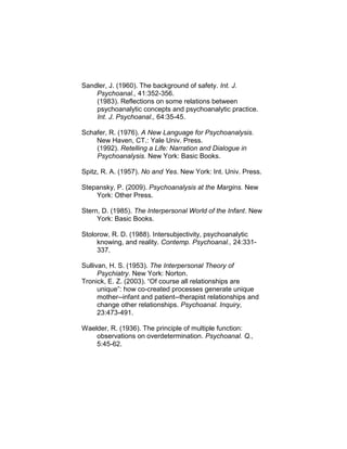 Sandler, J. (1960). The background of safety. Int. J.
Psychoanal., 41:352-356.
(1983). Reflections on some relations between
psychoanalytic concepts and psychoanalytic practice.
Int. J. Psychoanal., 64:35-45.
Schafer, R. (1976). A New Language for Psychoanalysis.
New Haven, CT.: Yale Univ. Press.
(1992). Retelling a Life: Narration and Dialogue in
Psychoanalysis. New York: Basic Books.
Spitz, R. A. (1957). No and Yes. New York: Int. Univ. Press.
Stepansky, P. (2009). Psychoanalysis at the Margins. New
York: Other Press.
Stern, D. (1985). The Interpersonal World of the Infant. New
York: Basic Books.
Stolorow, R. D. (1988). Intersubjectivity, psychoanalytic
knowing, and reality. Contemp. Psychoanal., 24:331-
337.
Sullivan, H. S. (1953). The Interpersonal Theory of
Psychiatry. New York: Norton.
Tronick, E. Z. (2003). “Of course all relationships are
unique”: how co-created processes generate unique
mother--infant and patient--therapist relationships and
change other relationships. Psychoanal. Inquiry,
23:473-491.
Waelder, R. (1936). The principle of multiple function:
observations on overdetermination. Psychoanal. Q.,
5:45-62.
 