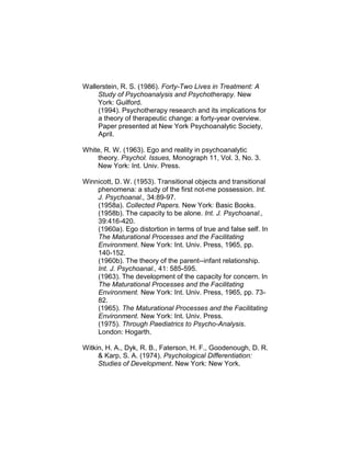 Wallerstein, R. S. (1986). Forty-Two Lives in Treatment: A
Study of Psychoanalysis and Psychotherapy. New
York: Guilford.
(1994). Psychotherapy research and its implications for
a theory of therapeutic change: a forty-year overview.
Paper presented at New York Psychoanalytic Society,
April.
White, R. W. (1963). Ego and reality in psychoanalytic
theory. Psychol. Issues, Monograph 11, Vol. 3, No. 3.
New York: Int. Univ. Press.
Winnicott, D. W. (1953). Transitional objects and transitional
phenomena: a study of the first not-me possession. Int.
J. Psychoanal., 34:89-97.
(1958a). Collected Papers. New York: Basic Books.
(1958b). The capacity to be alone. Int. J. Psychoanal.,
39:416-420.
(1960a). Ego distortion in terms of true and false self. In
The Maturational Processes and the Facilitating
Environment. New York: Int. Univ. Press, 1965, pp.
140-152.
(1960b). The theory of the parent--infant relationship.
Int. J. Psychoanal., 41: 585-595.
(1963). The development of the capacity for concern. In
The Maturational Processes and the Facilitating
Environment. New York: Int. Univ. Press, 1965, pp. 73-
82.
(1965). The Maturational Processes and the Facilitating
Environment. New York: Int. Univ. Press.
(1975). Through Paediatrics to Psycho-Analysis.
London: Hogarth.
Witkin, H. A., Dyk, R. B., Faterson, H. F., Goodenough, D. R.
& Karp, S. A. (1974). Psychological Differentiation:
Studies of Development. New York: New York.
 