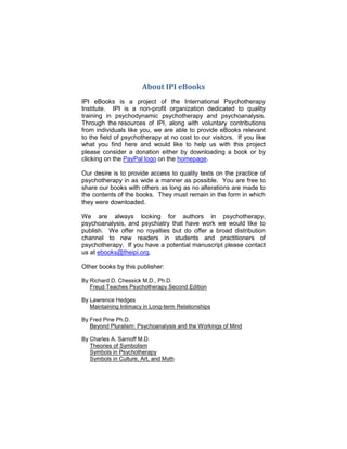 About IPI eBooks
IPI eBooks is a project of the International Psychotherapy
Institute. IPI is a non-profit organization dedicated to quality
training in psychodynamic psychotherapy and psychoanalysis.
Through the resources of IPI, along with voluntary contributions
from individuals like you, we are able to provide eBooks relevant
to the field of psychotherapy at no cost to our visitors. If you like
what you find here and would like to help us with this project
please consider a donation either by downloading a book or by
clicking on the PayPal logo on the homepage.
Our desire is to provide access to quality texts on the practice of
psychotherapy in as wide a manner as possible. You are free to
share our books with others as long as no alterations are made to
the contents of the books. They must remain in the form in which
they were downloaded.
We are always looking for authors in psychotherapy,
psychoanalysis, and psychiatry that have work we would like to
publish. We offer no royalties but do offer a broad distribution
channel to new readers in students and practitioners of
psychotherapy. If you have a potential manuscript please contact
us at ebooks@theipi.org.
Other books by this publisher:
By Richard D. Chessick M.D., Ph.D.
Freud Teaches Psychotherapy Second Edition
By Lawrence Hedges
Maintaining Intimacy in Long-term Relationships
By Fred Pine Ph.D.
Beyond Pluralism: Psychoanalysis and the Workings of Mind
By Charles A. Sarnoff M.D.
Theories of Symbolism
Symbols in Psychotherapy
Symbols in Culture, Art, and Myth
 