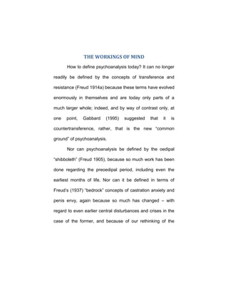 THE WORKINGS OF MIND
How to define psychoanalysis today? It can no longer
readily be defined by the concepts of transference and
resistance (Freud 1914a) because these terms have evolved
enormously in themselves and are today only parts of a
much larger whole; indeed, and by way of contrast only, at
one point, Gabbard (1995) suggested that it is
countertransference, rather, that is the new “common
ground” of psychoanalysis.
Nor can psychoanalysis be defined by the oedipal
“shibboleth” (Freud 1905), because so much work has been
done regarding the preoedipal period, including even the
earliest months of life. Nor can it be defined in terms of
Freud’s (1937) “bedrock” concepts of castration anxiety and
penis envy, again because so much has changed – with
regard to even earlier central disturbances and crises in the
case of the former, and because of our rethinking of the
 