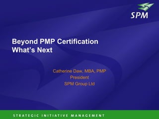 Beyond PMP Certification
What’s Next

           Catherine Daw, MBA, PMP
                   President
                SPM Group Ltd
 