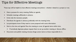 Tips for Effective Meetings
Ø  Have a purpose for every meeting. Define an agenda.
Ø  Schedule meetings sufficiently in advance.
Ø  Invite only the necessary people.
Ø  Distribute the agenda in advance, preferably with the meeting invite.
Ø  Let participants know if they need to come prepared with some information.
Ø  Stick to the time and agenda. Pace the meeting to cover all agenda items within time.
Ø  If somebody digresses, please request them to set up another meeting or discuss offline.
Ø  Document and publish meeting minutes.Assign action items to those responsible for it.
These tips will be helpful to have effective meetings everywhere – whether related to a project or not.
 