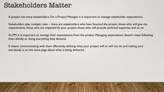 Stakeholders Matter
A project has many stakeholders. For a Project Manager, it is important to manage stakeholder expectations.
Stakeholders play multiple roles – there are stakeholders who have financed the project, those who will give the
requirements, those who are impacted by your project, those who will provide technical expertise and so on.
As PM, it is important to manage their expectations from the project. Managing expectations doesn’t mean following
them blindly or doing everything they demand.
It means communicating with them effectively, defining what your project will or will not do and making sure
everybody is on the same page about what is being delivered.
 