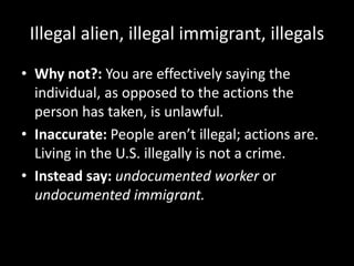 Illegal alien, illegal immigrant, illegals
• Why not?: You are effectively saying the
individual, as opposed to the actions the
person has taken, is unlawful.
• Inaccurate: People aren’t illegal; actions are.
Living in the U.S. illegally is not a crime.
• Instead say: undocumented worker or
undocumented immigrant.
 