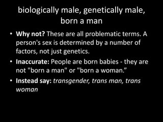 biologically male, genetically male,
born a man
• Why not? These are all problematic terms. A
person's sex is determined by a number of
factors, not just genetics.
• Inaccurate: People are born babies - they are
not "born a man" or "born a woman.”
• Instead say: transgender, trans man, trans
woman
 