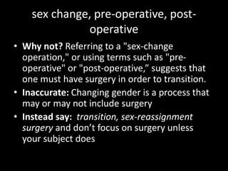 sex change, pre-operative, post-
operative
• Why not? Referring to a "sex-change
operation," or using terms such as "pre-
operative" or "post-operative,” suggests that
one must have surgery in order to transition.
• Inaccurate: Changing gender is a process that
may or may not include surgery
• Instead say: transition, sex-reassignment
surgery and don’t focus on surgery unless
your subject does
 